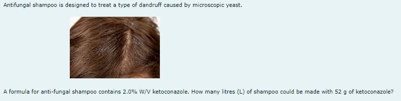 Antifungal shampoo is designed to treat a type of dandruff caused by microscopic yeast.
A formula for anti-fungal shampoo contains 2.0% W/V ketoconazole. How many litres (L) of shampoo could be made with 52 g of ketoconazole?