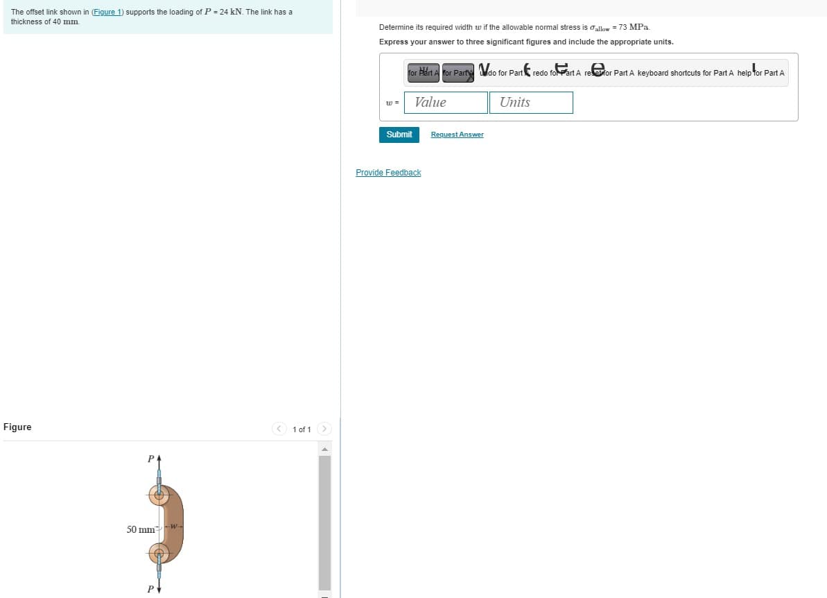 The offset link shown in (Figure 1) supports the loading of P = 24 kN. The link has a
thickness of 40 mm.
Determine its required width wif the allowable normal stress is allow = 73 MPa.
Express your answer to three significant figures and include the appropriate units.
for Part A for Party do for Part redo for Part A reser for Part A keyboard shortcuts for Part A help for Part A
Value
Units
Figure
P
50 mm
w-
P
1 of 1
Submit
Request Answer
Provide Feedback