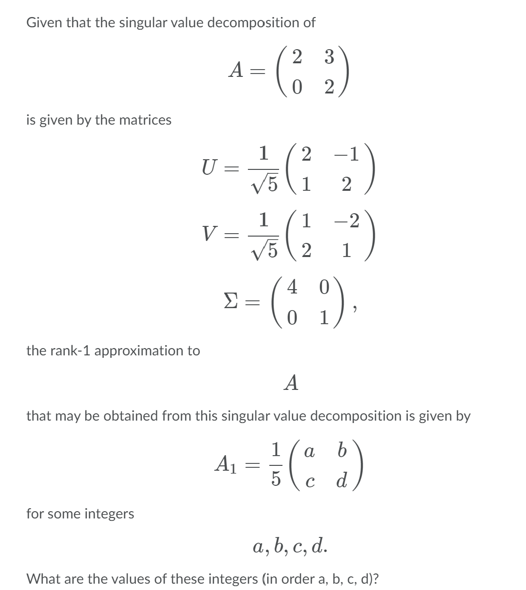 Given that the singular value decomposition of
A - (; :)
2 3
0 2
is given by the matrices
1
U =
V5 (1
2
-1
2
1
V =
V5 ( 2
1
-2
1
-(; )
4
Σ
1
the rank-1 approximation to
A
that may be obtained from this singular value decomposition is given by
1
Aj =
5
a
C
d
for some integers
а, b, с, d.
What are the values of these integers (in order a, b, c, d)?
