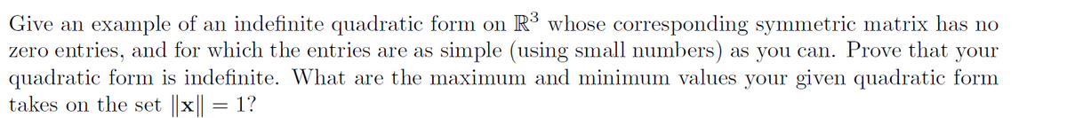 Give an example of an indefinite quadratic form on R³ whose corresponding symmetric matrix has no
zero entries, and for which the entries are as simple (using small numbers) as you can. Prove that your
quadratic form is indefinite. What are the maximum and minimum values your given quadratic form
takes on the set x = 1?
