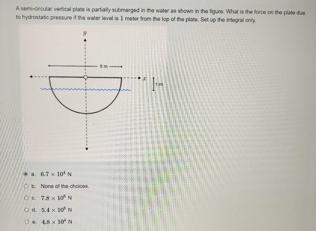 A semi-circular vertical plate is partially submerged in the water as shown in the figure. What is the force on the plate due
to hydrostatic pressure if the water level is 1 meter from the top of the plate. Set up the integral only.
6 m
1 m
O a.
6.7 x 104 N
O b. None of the choices.
O c. 7.8 × 106 N
O d. 5.4 x 106 N
4.8 x 104 N
