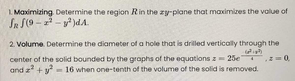 1. Maximizing. Determine the region Rin the xy-plane that maximizes the value of
SR S(9 – a² – y?)dA.
2. Volume. Determine the diameter of a hole that is drilled vertically through the
center of the solid bounded by the graphs of the equations z =
25e
z = 0,
4
and x + y-
16 when one-tenth of the volume of the solid is removed.
