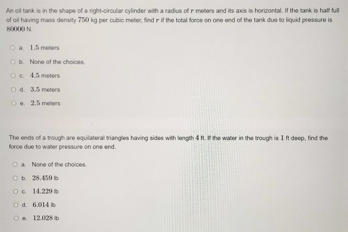 An oil tank is in the shape of a right-circular cylinder with a radius of r meters and its axis is horizontal. If the tank is half full
of oil having mass density 750 kg per cubic meter, find r if the total force on one end of the tank due to liquid pressure is
80000 N.
O a. 1.5 meters
O b. None of the choices.
O c. 4.5 meters
O d. 3.5 meters
Oe.
2.5 meters
The ends of a trough are equilateral triangles having sides with length 4 ft. If the water in the trough is 1 ft deep, find the
force due to water pressure on one end.
O a.
None of the choices.
O b. 28.459 lb
O c. 14.229 lb
O d. 6.014 lb
O e.
12.028 lb
