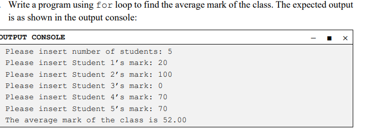 Write a program using for loop to find the average mark of the class. The expected output
is as shown in the output console:
OUTPUT CONSOLE
Please insert number of students: 5
Please insert Student 1's mark: 20
Please insert Student 2's mark: 100
Please insert Student 3's mark: 0
Please insert Student 4's mark: 70
Please insert Student 5's mark: 70
The average mark of the class is 52.00
