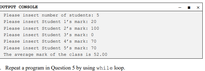 OUTPUT CONSOLE
Please insert number of students: 5
Please insert Student l's mark: 20
Please insert Student 2's mark: 100
Please insert Student 3's mark: 0
Please insert Student 4's mark: 70
Please insert Student 5's mark: 70
The average mark of the class is 52.00
Repeat a program in Question 5 by using while loop.
