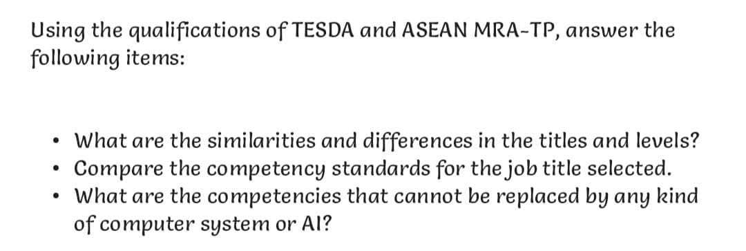 Using the qualifications of TESDA and ASEAN MRA-TP, answer the
following items:
• What are the similarities and differences in the titles and levels?
Compare the competency standards for the job title selected.
●
• What are the competencies that cannot be replaced by any kind
of computer system or Al?