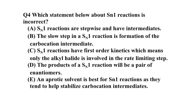 Q4 Which statement below about Sn1 reactions is
incorrect?
(A) Sy1 reactions are stepwise and have intermediates.
(B) The slow step in a Sy1 reaction is formation of the
carbocation intermediate.
(C) S,1 reactions have first order kinetics which means
only the alkyl halide is involved in the rate limiting step.
(D) The products of a S1 reaction will be a pair of
enantiomers.
(E) An aprotic solvent is best for Sn1 reactions as they
tend to help stabilize carbocation intermediates.
