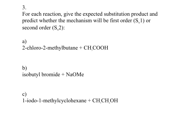 3.
For each reaction, give the expected substitution product and
predict whether the mechanism will be first order (S,1) or
second order (S 2):
a)
2-chloro-2-methylbutane + CH,COOH
b)
isobutyl bromide + NaOMe
c)
1-iodo-1-methylcyclohexane + CH,CH,OH
