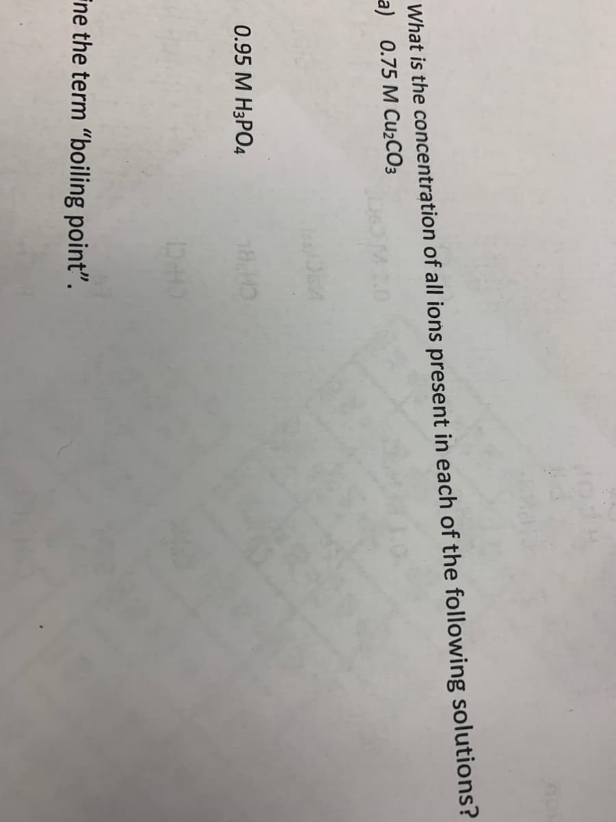 What is the concentration of all ions present in each of the following solutions?
a) 0.75 M CU2CO3
0.95 M H3PO4
Fne the term "boiling point".
