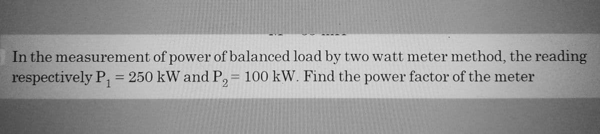 In the measurement of power of balanced load by two watt meter method, the reading
respectively P₁ = 250 kW and P₂ = 100 kW. Find the power factor of the meter
1
2