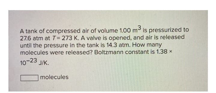 A tank of compressed air of volume 1.00 m³ is pressurized to
27.6 atm at T = 273 K. A valve is opened, and air is released
until the pressure in the tank is 14.3 atm. How many
molecules were released? Boltzmann constant is 1.38 x
10-23 J/K.
molecules