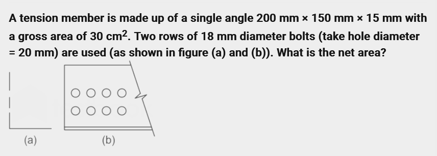 A tension member is made up of a single angle 200 mm x 150 mm x 15 mm with
a gross area of 30 cm². Two rows of 18 mm diameter bolts (take hole diameter
= 20 mm) are used (as shown in figure (a) and (b)). What is the net area?
(a)
(b)
O
O