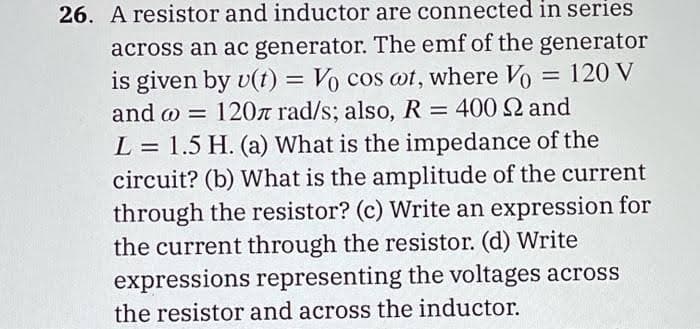 26. A resistor and inductor are connected in series
across an ac generator. The emf of the generator
is given by u(t) = Vo cos wt, where Vo = 120 V
and @= 120л rad/s; also, R = 400 22 and
L = 1.5 H. (a) What is the impedance of the
circuit? (b) What is the amplitude of the current
through the resistor? (c) Write an expression for
the current through the resistor. (d) Write
expressions representing the voltages across
the resistor and across the inductor.