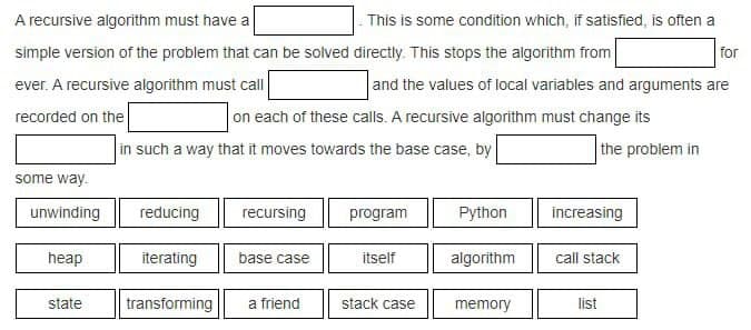 A recursive algorithm must have a
- This is some condition which, if satisfied, is often a
simple version of the problem that can be solved directly. This stops the algorithm from
for
ever. A recursive algorithm must call
and the values of local variables and arguments are
recorded on the
on each of these calls. A recursive algorithm must change its
the problem in
in such a way that it moves towards the base case, by
some way.
unwinding
reducing
recursing
program
Python
increasing
heap
iterating
base case
itself
algorithm
call stack
state
transforming
a friend
stack case
memory
list
