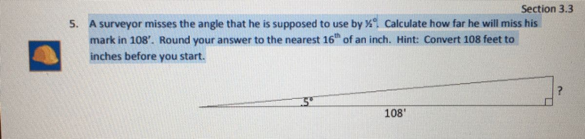 Section 3.3
5. A surveyor misses the angle that he is supposed to use by X Calculate how far he will miss his
mark in 108. Round your answer to the nearest 16 of an inch. Hint: Convert 108 feet to
inches before you start.
108
