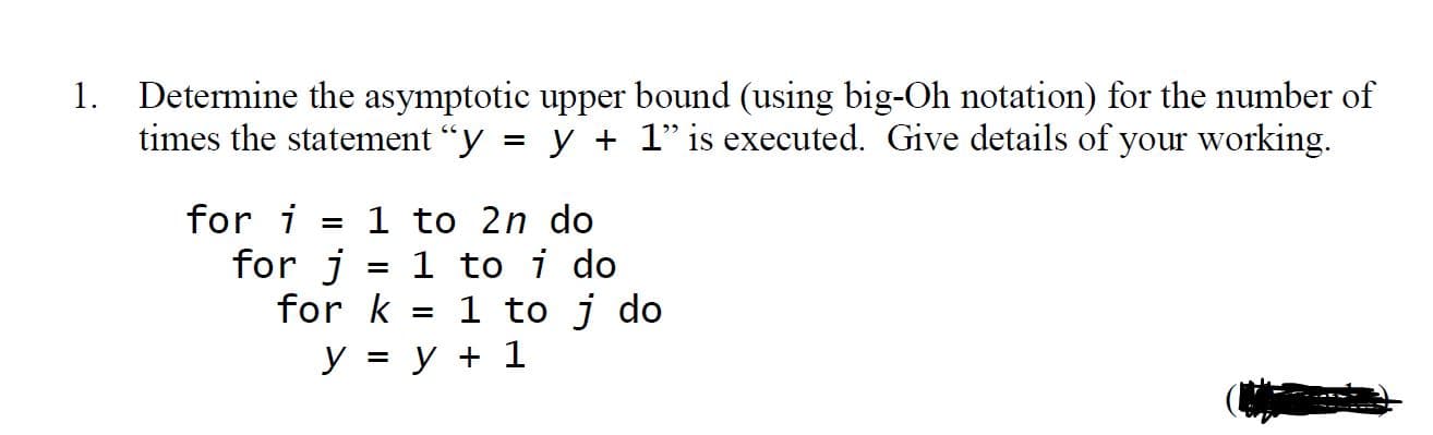 1. Determine the asymptotic upper bound (using big-Oh notation) for the number of
times the statement "y = y + 1" is executed. Give details of your working.
for i
1 to 2n do
%3D
for j
for k = 1 to j do
y = y + 1
1 to i do
