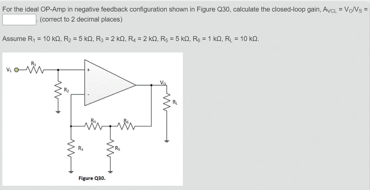 For the ideal OP-Amp in negative feedback configuration shown in Figure Q30, calculate the closed-loop gain, AvCL = VoNs
(correct to 2 decimal places)
Assume R1 = 10 kQ, R2 = 5 kQ, R3 = 2 kQ, R4 = 2 kQ, R5 = 5 kO, R6 = 1 kQ, R = 10 kN.
R2
R
R3
Figure 030
