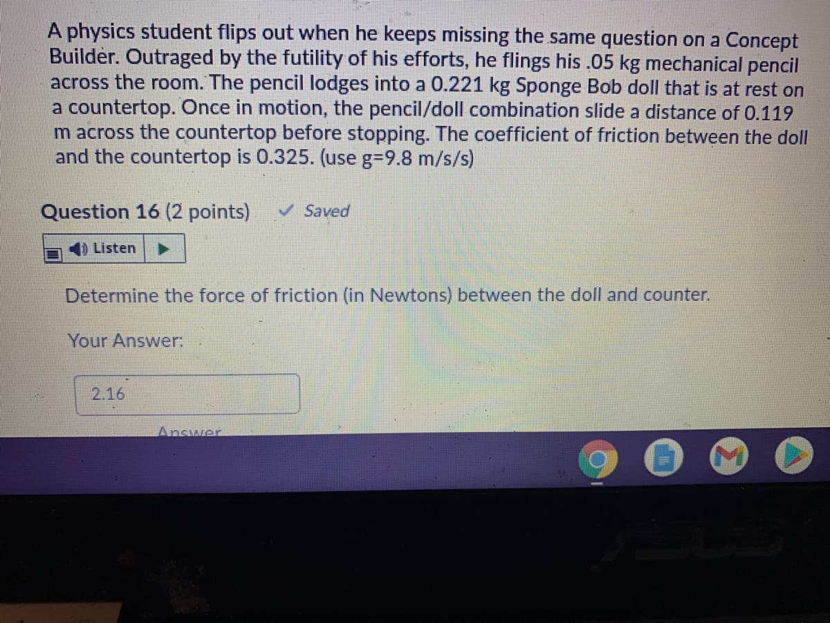 A physics student flips out when he keeps missing the same question on a Concept
Builder. Outraged by the futility of his efforts, he flings his .05 kg mechanical pencil
across the room. The pencil lodges into a 0.221 kg Sponge Bob doll that is at rest on
a countertop. Once in motion, the pencil/doll combination slide a distance of 0.119
m across the countertop before stopping. The coefficient of friction between the doll
and the countertop is 0.325. (use g=9.8 m/s/s)
Question 16 (2 points)
VSaved
Listen
Determine the force of friction (in Newtons) between the doll and counter.
Your Answer:
2.16
Answer
