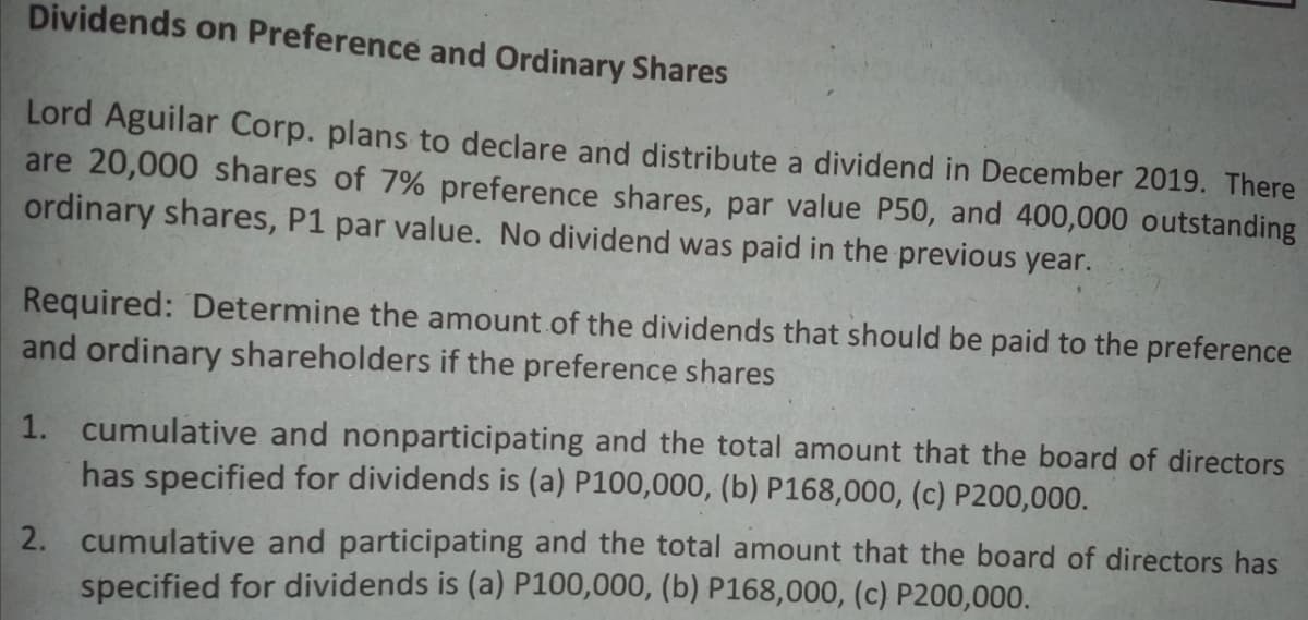 Dividends on Preference and Ordinary Shares
Lord Aguilar Corp. plans to declare and distribute a dividend in December 2019. There
are 20,000 shares of 7% preference shares, par value P50, and 400,000 outstanding
ordinary shares, P1 par value. No dividend was paid in the previous year.
Required: Determine the amount of the dividends that should be paid to the preference
and ordinary shareholders if the preference shares
1. cumulative and nonparticipating and the total amount that the board of directors
has specified for dividends is (a) P100,000, (b) P168,000, (c) P200,000.
2. cumulative and participating and the total amount that the board of directors has
specified for dividends is (a) P100,000, (b) P168,000, (c) P200,000.
