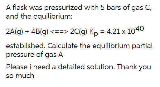 A flask was pressurized with 5 bars of gas C,
and the equilibrium:
2A(g) + 4B(g) <==> 2C(g) Kp = 4.21 x 1040
established. Calculate the equilibrium partial
pressure of gas A
Please i need a detailed solution. Thank you
so much
