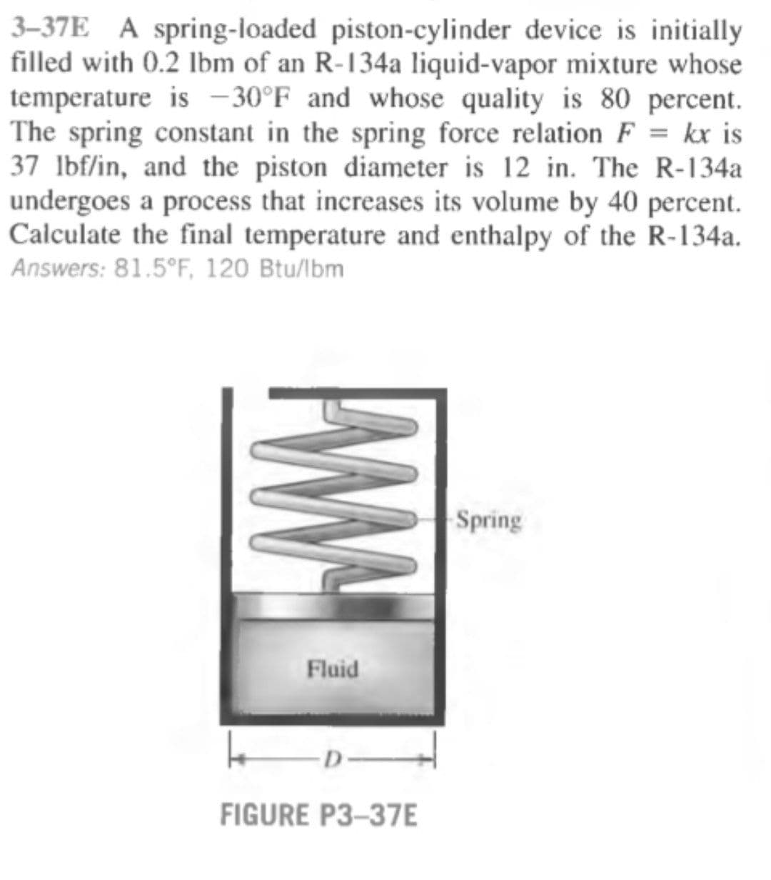 3–37E A spring-loaded piston-cylinder device is initially
filled with 0.2 Ibm of an R-134a liquid-vapor mixture whose
temperature is -30°F and whose quality is 80 percent.
The spring constant in the spring force relation F = kx is
37 lbf/in, and the piston diameter is 12 in. The R-134a
undergoes a process that increases its volume by 40 percent.
Calculate the final temperature and enthalpy of the R-134a.
Answers: 81.5°F, 120 Btu/lbm
%3D
Spring
Fluid
D-
FIGURE P3-37E

