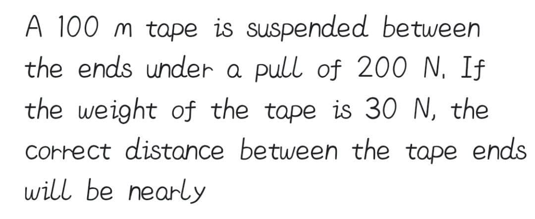 A 100 m tape is suspended between
the ends under a pull of 200 N. If
the weight of the tape is 3O N, the
correct distance between the tape ends
will be nearly
