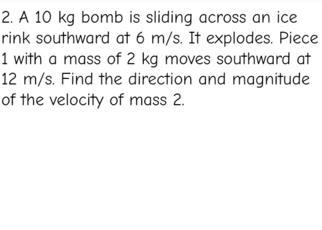 2. A 10 kg bomb is sliding across an ice
rink southward at 6 m/s. It explodes. Piece
1 with a mass of 2 kg moves southward at
12 m/s. Find the direction and magnitude
of the velocity of mass 2.
