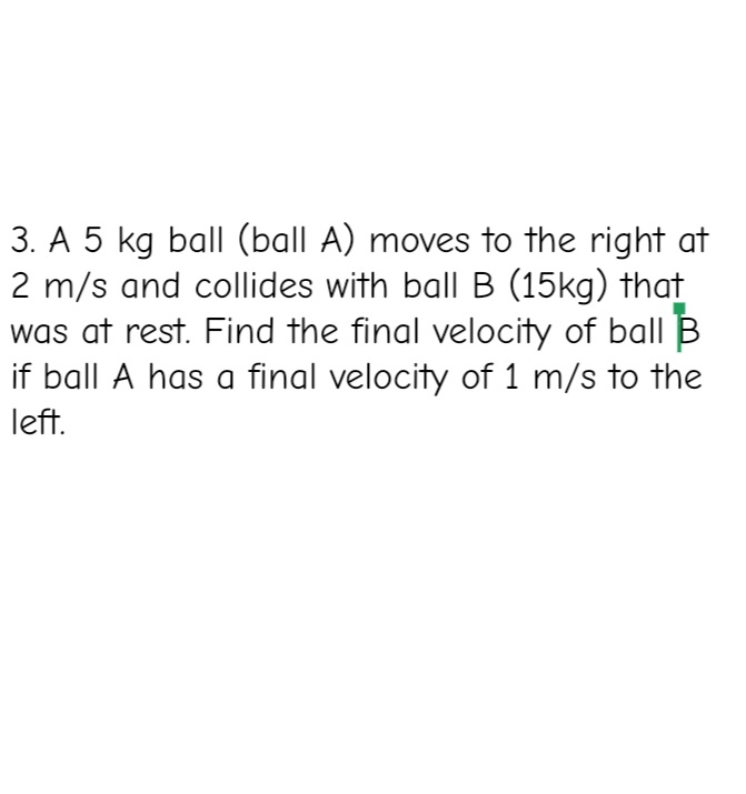 3. A 5 kg ball (ball A) moves to the right at
2 m/s and collides with ball B (15kg) that
was at rest. Find the final velocity of ball B
if ball A has a final velocity of 1 m/s to the
left.
