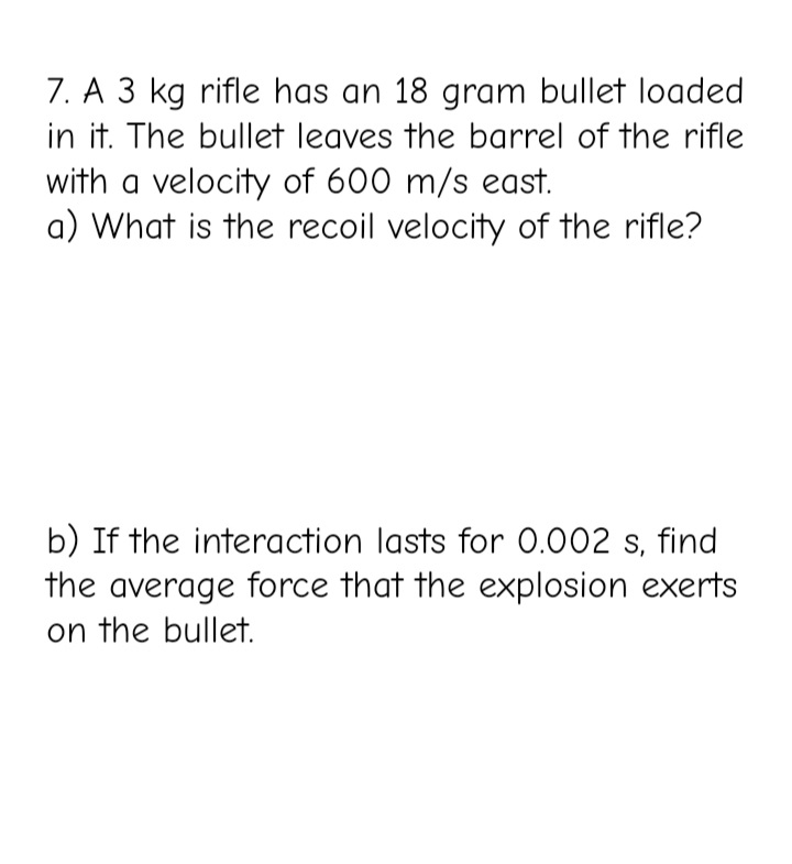 7. A 3 kg rifle has an 18 gram bullet loaded
in it. The bullet leaves the barrel of the rifle
with a velocity of 600 m/s east.
a) What is the recoil velocity of the rifle?
b) If the interaction lasts for 0.002 s, find
the average force that the explosion exerts
on the bullet.

