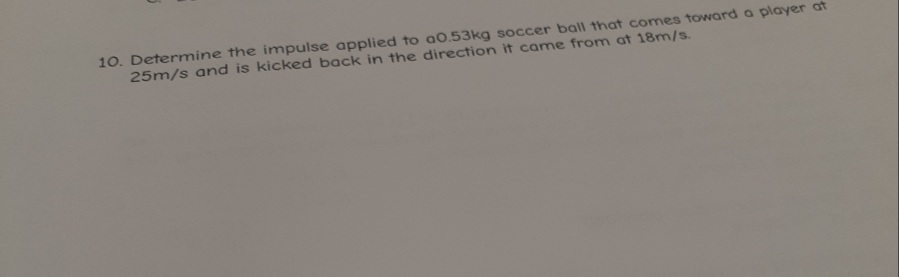 10. Determine the impulse applied to a0.53kg soccer ball that comes toward a player at
25m/s and is kicked back in the direction it came from at 18m/s.
