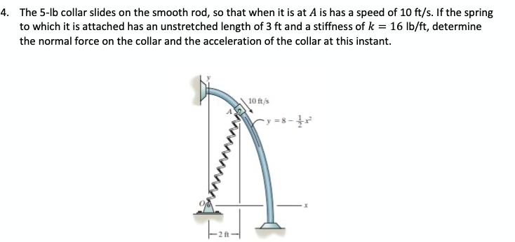 4. The 5-lb collar slides on the smooth rod, so that when it is at A is has a speed of 10 ft/s. If the spring
to which it is attached has an unstretched length of 3 ft and a stiffness of k = 16 lb/ft, determine
the normal force on the collar and the acceleration of the collar at this instant.
10 ft/s
cy =8-
