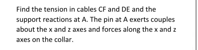 Find the tension in cables CF and DE and the
support reactions at A. The pin at A exerts couples
about the x and z axes and forces along the x and z
axes on the collar.
