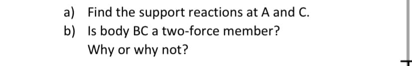 a) Find the support reactions at A and C.
b) Is body BC a two-force member?
Why or why not?
