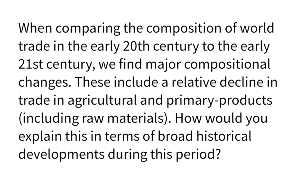 When comparing the composition of world
trade in the early 20th century to the early
21st century, we find major compositional
changes. These include a relative decline in
trade in agricultural and primary-products
(including raw materials). How would you
explain this in terms of broad historical
developments during this period?
