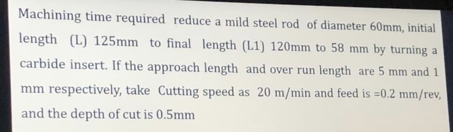 Machining time required reduce a mild steel rod of diameter 60mm, initial
length (L) 125mm to final length (L1) 120mm to 58 mm by turning a
carbide insert. If the approach length and over run length are 5 mm and 1
mm respectively, take Cutting speed as 20 m/min and feed is =0.2 mm/rev,
and the depth of cut is 0.5mm
