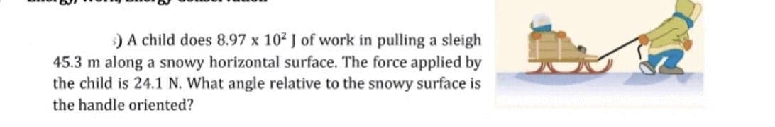 ) A child does 8.97 x 10² J of work in pulling a sleigh
45.3 m along a snowy horizontal surface. The force applied by
the child is 24.1 N. What angle relative to the snowy surface is
the handle oriented?