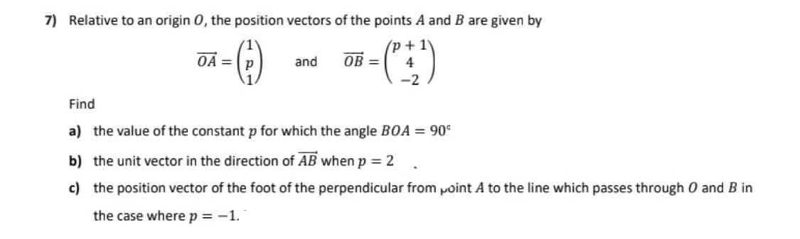 7) Relative to an origin O, the position vectors of the points A and B are given by
OA P
(-)
and OB=
+- (²+1)
4
-2
Find
a) the value of the constant p for which the angle BOA = 90⁰
b)
the unit vector in the direction of AB when p = 2
c) the position vector of the foot of the perpendicular from point A to the line which passes through O and B in
the case where p = -1.