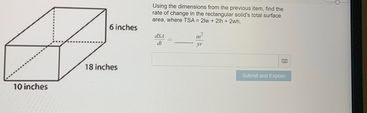 6 inches
많
18 inches
10 inches
Using the dimensions from the previous item, find the
rate of change in the rectangular solid's total surface
area, where TSA = 2lw+2lh + 2wh.
in
dSA
dt
y
Submit and Explain