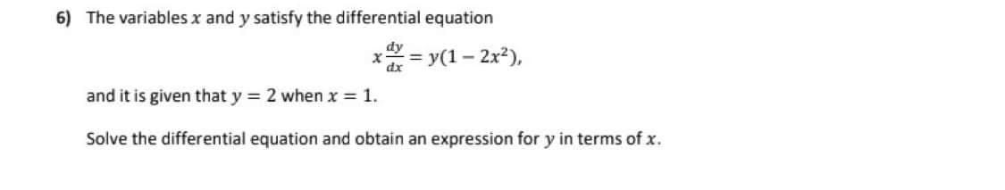 6) The variables x and y satisfy the differential equation
X = y(1-2
dy
dx
- 2x²),
and it is given that y = 2 when x = 1.
Solve the differential equation and obtain an expression for y in terms of x.