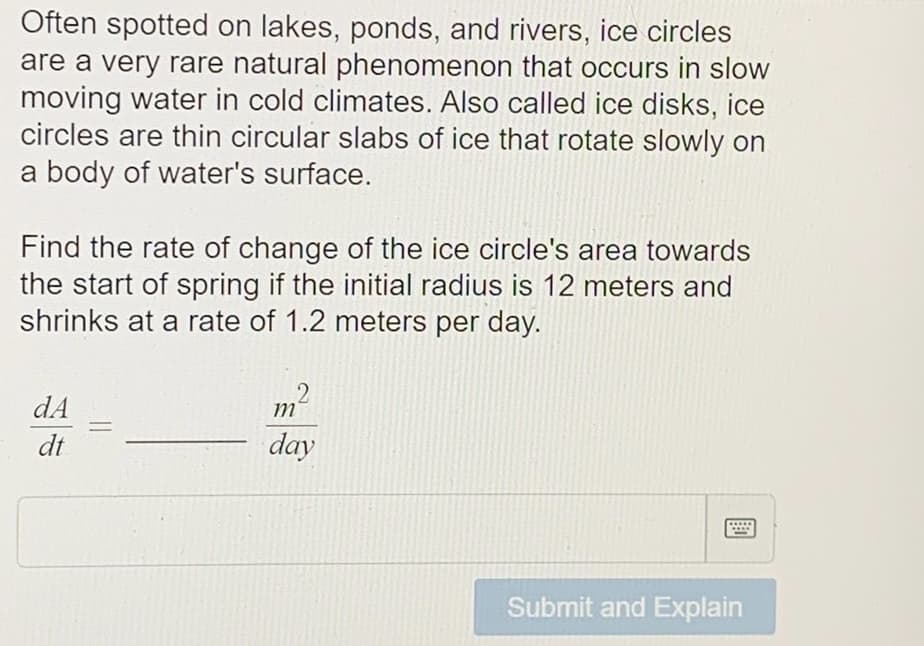 Often spotted on lakes, ponds, and rivers, ice circles
are a very rare natural phenomenon that occurs in slow
moving water in cold climates. Also called ice disks, ice
circles are thin circular slabs of ice that rotate slowly on
a body of water's surface.
Find the rate of change of the ice circle's area towards
the start of spring if the initial radius is 12 meters and
shrinks at a rate of 1.2 meters per day.
2
dA
m
-
dt
day
Submit and Explain