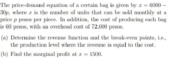 -
The price-demand equation of a certain bag is given by a 6000-
30p, where x is the number of units that can be sold monthly at a
price p pesos per piece. In addition, the cost of producing each bag
is 60 pesos, with an overhead cost of 72,000 pesos.
(a) Determine the revenue function and the break-even points, i.e.,
the production level where the revenue is equal to the cost.
(b) Find the marginal profit at x = 1500.