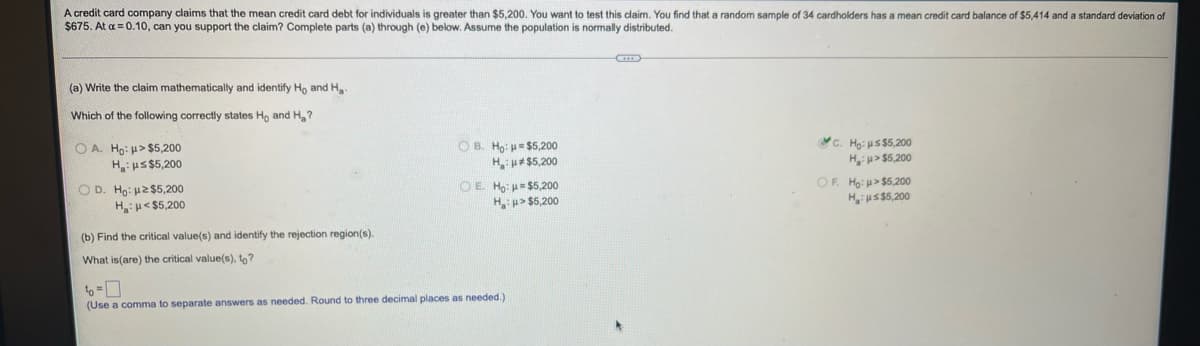 A credit card company claims that the mean credit card debt for individuals is greater than $5,200. You want to test this claim. You find that a random sample of 34 cardholders has a mean credit card balance of $5,414 and a standard deviation of
$675. At a = 0.10, can you support the claim? Complete parts (a) through (e) below. Assume the population is normally distributed.
(a) Write the claim mathematically and identify Ho and Ha-
Which of the following correctly states Ho and H,?
O A. Ho: u> $5,200
H:us$5,200
O B. Ho: u= $5,200
Hu#$5,200
C. Hạ: us $5,200
Hu> $5,200
O D. Ho: u2 $5,200
Hu< $5,200
O E. Ho: $5,200
Hu> $5,200
OF. Ho: > $5,200
Hi uS$5,200
(b) Find the critical value(s) and identify the rejection region(s).
What is(are) the critical value(s), to?
(Use a comma to separate answers as needed. Round to three decimal places as needed.)
