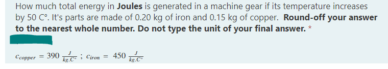 How much total energy in Joules is generated in a machine gear if its temperature increases
by 50 C°. It's parts are made of 0.20 kg of iron and 0.15 kg of copper. Round-off your answer
to the nearest whole number. Do not type the unit of your final answer. *
Ccopper = 390
kg.C; Ciron =
450
