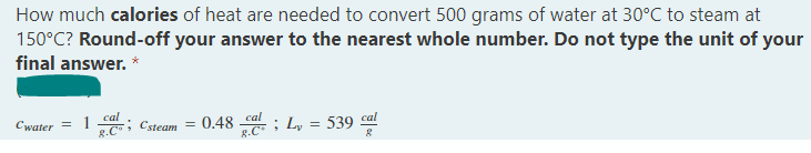How much calories of heat are needed to convert 500 grams of water at 30°C to steam at
150°C? Round-off your answer to the nearest whole number. Do not type the unit of your
final answer. *
cal
Cwater = 1
=
Csteam
0.48_cal
; Ly
539 cal
8.C
=