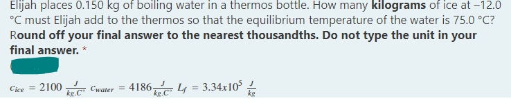 Elijah places 0.150 kg of boiling water in a thermos bottle. How many kilograms of ice at -12.0
°C must Elijah add to the thermos so that the equilibrium temperature of the water is 75.0 °C?
Round off your final answer to the nearest thousandths. Do not type the unit in your
final answer. *
Cice = 2100
Cwater=4186-
Lf = 3.34x10²
kg.C
kg.C
kg