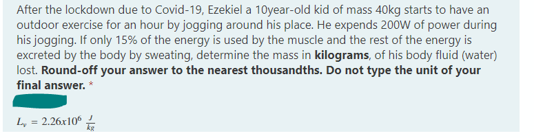 After the lockdown due to Covid-19, Ezekiel a 10year-old kid of mass 40kg starts to have an
outdoor exercise for an hour by jogging around his place. He expends 200W of power during
his jogging. If only 15% of the energy is used by the muscle and the rest of the energy is
excreted by the body by sweating, determine the mass in kilograms, of his body fluid (water)
lost. Round-off your answer to the nearest thousandths. Do not type the unit of your
final answer. *
L, = 2.26x106