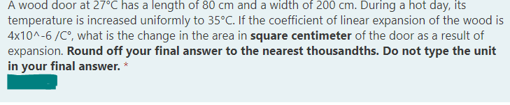 A wood door at 27°C has a length of 80 cm and a width of 200 cm. During a hot day, its
temperature is increased uniformly to 35°C. If the coefficient of linear expansion of the wood is
4x10^-6 /C°, what is the change in the area in square centimeter of the door as a result of
expansion. Round off your final answer to the nearest thousandths. Do not type the unit
in your final answer. *