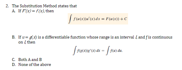 2. The Substitution Method states that
A. If F'(x) = f(x), then
[ f(u(x)}u'(x) dx = F(u(x)) + C
B. If u = g(x) is a differentiable function whose range is an interval I, and fis continuous
on I, then
[ f(g(x))g'(x) dx = f(u) du.
C. Both A and B
D. None of the above