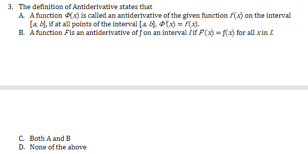 3. The definition of Antiderivative states that
A. A function (x) is called an antiderivative of the given function f(x) on the interval
[a, b], if at all points of the interval [a, b], $(x) = f(x).
B. A function Fis an antiderivative off on an interval /if F(x) = f(x) for all x in I.
C. Both A and B
D. None of the above