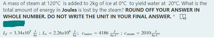 A mass of steam at 120°C is added to 2kg of ice at 0°C to yield water at 20°C. What is the
total amount of energy in Joules is lost by the steam? ROUND OFF YOUR ANSWER IN
WHOLE NUMBER. DO NOT WRITE THE UNIT IN YOUR FINAL ANSWER.
L = 3.34x10²; Lv
2.26x106
Cwater =
: 4186
kg.C; Csteam =
2010-
kg.C
=